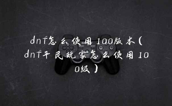 dnf怎么使用100版本（dnf平民玩家怎么使用100级）