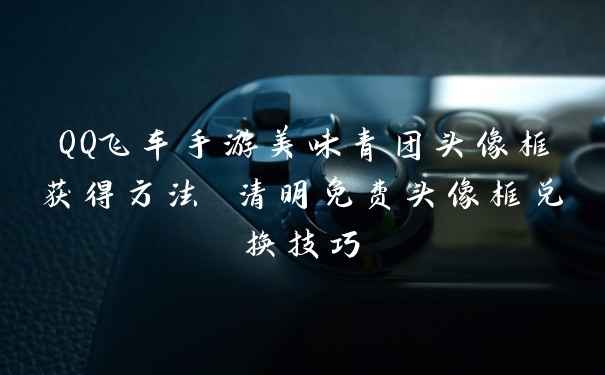QQ飞车手游美味青团头像框获得方法 清明免费头像框兑换技巧