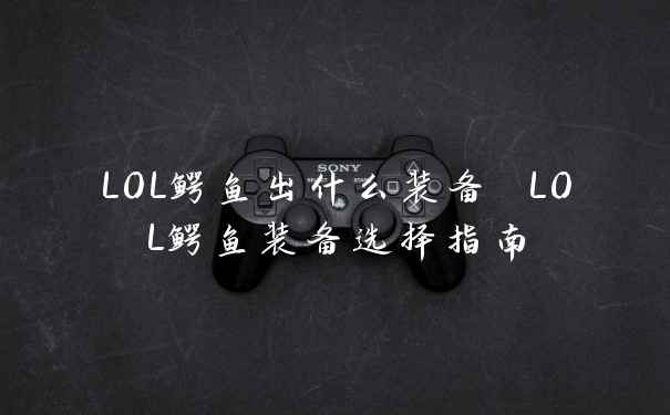 LOL鳄鱼出什么装备 LOL鳄鱼装备选择指南