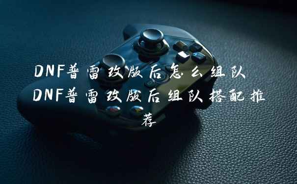 DNF普雷改版后怎么组队 DNF普雷改版后组队搭配推荐