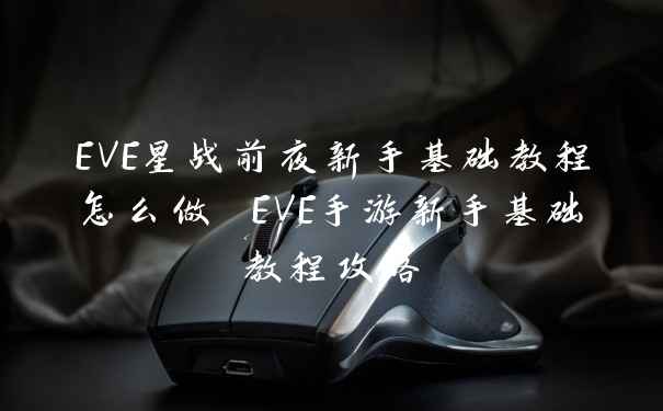 EVE星战前夜新手基础教程怎么做 EVE手游新手基础教程攻略
