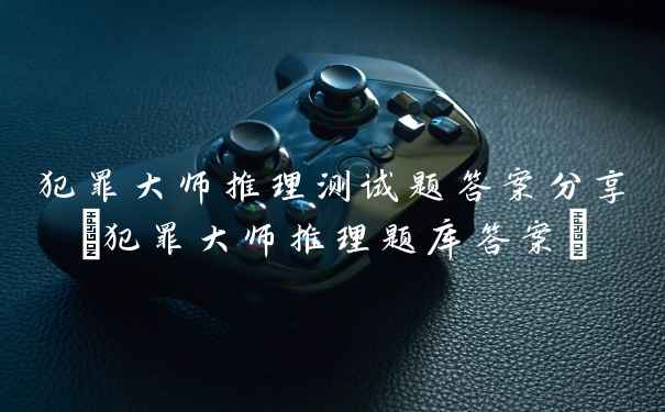 犯罪大师推理测试题答案分享(犯罪大师推理题库答案)