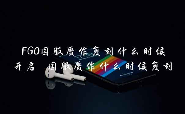 FGO国服赝作复刻什么时候开启 国服赝作什么时候复刻