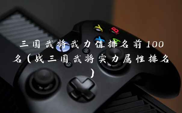 三国武将武力值排名前100名（战三国武将实力属性排名）