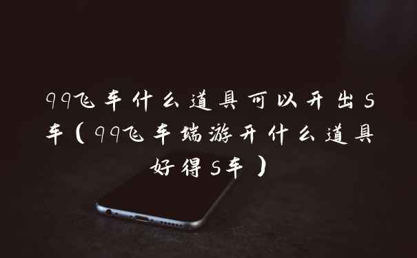 qq飞车什么道具可以开出s车（qq飞车端游开什么道具好得s车）