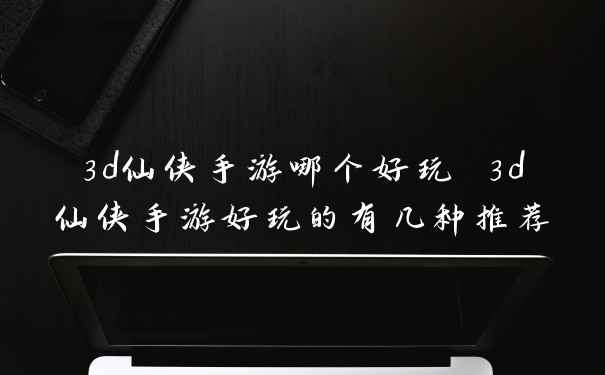 3d仙侠手游哪个好玩 3d仙侠手游好玩的有几种推荐