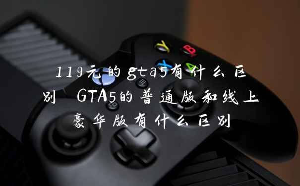 119元的gta5有什么区别 GTA5的普通版和线上豪华版有什么区别