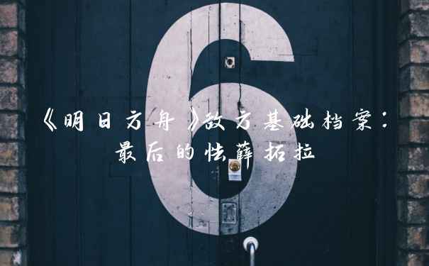 《明日方舟》敌方基础档案:最后的怯薛拓拉