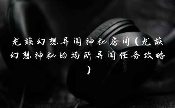 龙族幻想异闻神秘房间（龙族幻想神秘的场所异闻任务攻略）