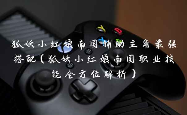 狐妖小红娘南国辅助主角最强搭配（狐妖小红娘南国职业技能全方位解析）