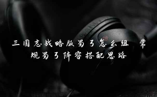 三国志战略版蜀弓怎么组 常规蜀弓阵容搭配思路