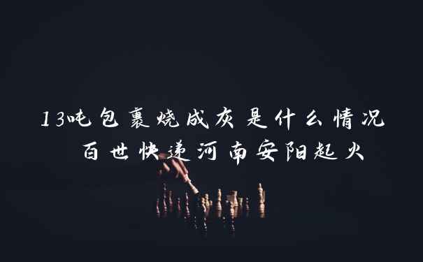13吨包裹烧成灰是什么情况 百世快递河南安阳起火