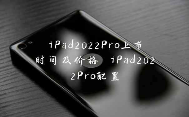 iPad2022Pro上市时间及价格 iPad2022Pro配置