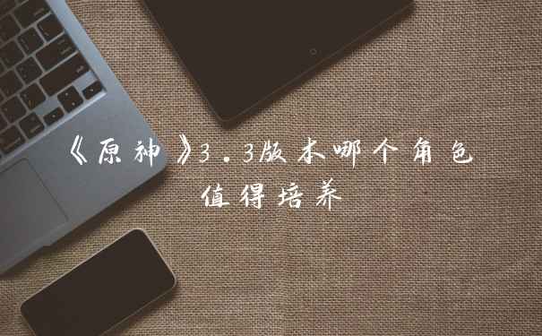 《原神》3.3版本哪个角色值得培养