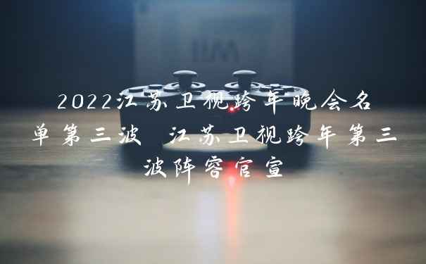 2022江苏卫视跨年晚会名单第三波 江苏卫视跨年第三波阵容官宣