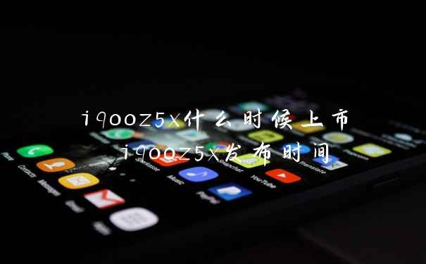 iqooz5x什么时候上市 iqooz5x发布时间
