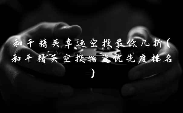 和平精英幸运空投最低几折（和平精英空投物资优先度排名）