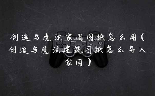 创造与魔法家园图纸怎么用（创造与魔法建筑图纸怎么导入家园）
