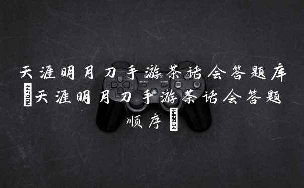 天涯明月刀手游茶话会答题库(天涯明月刀手游茶话会答题顺序)