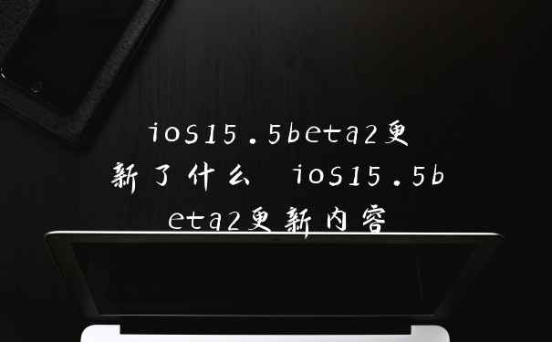 ios15.5beta2更新了什么 ios15.5beta2更新内容