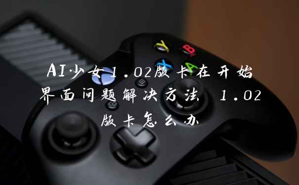 AI少女1.02版卡在开始界面问题解决方法 1.02版卡怎么办
