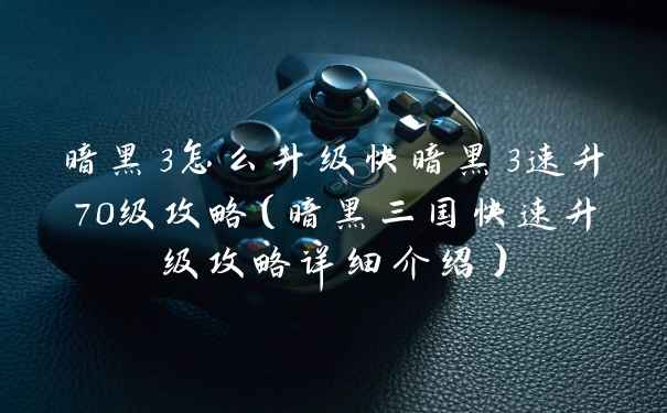 暗黑3怎么升级快暗黑3速升70级攻略（暗黑三国快速升级攻略详细介绍）