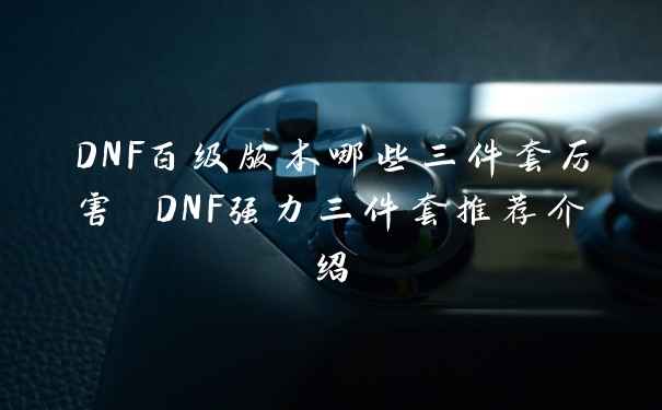 DNF百级版本哪些三件套厉害 DNF强力三件套推荐介绍