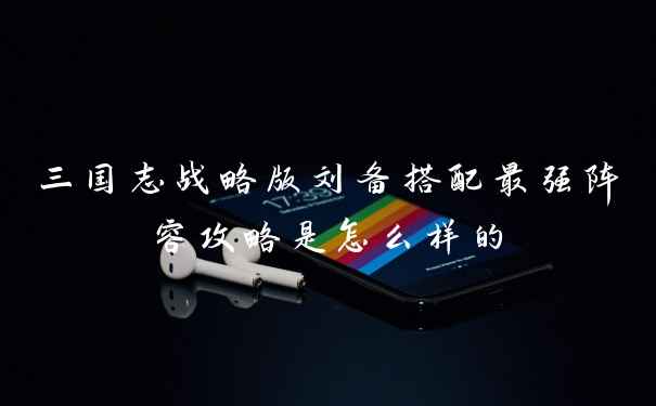 三国志战略版刘备搭配最强阵容攻略是怎么样的