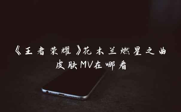 《王者荣耀》花木兰燃星之曲皮肤MV在哪看