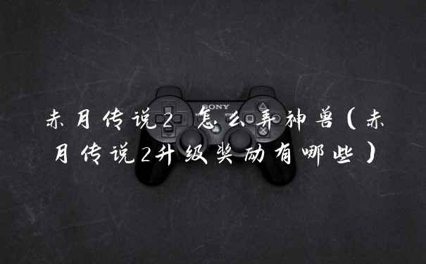 赤月传说2 怎么弄神兽(赤月传说2升级奖励有哪些)