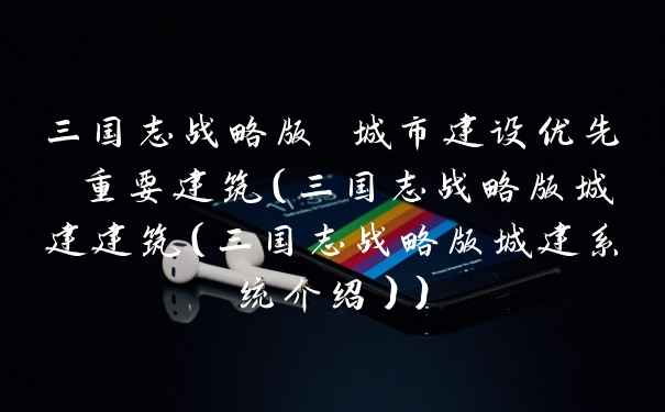 三国志战略版 城市建设优先 重要建筑（三国志战略版城建建筑（三国志战略版城建系统介绍））