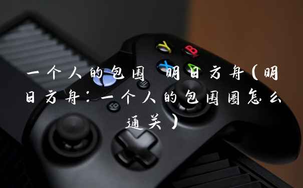 一个人的包围 明日方舟（明日方舟：一个人的包围圈怎么通关）