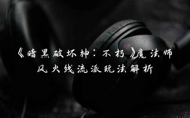 《暗黑破坏神:不朽》魔法师风火线流派玩法解析