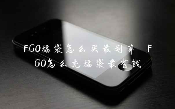 FGO福袋怎么买最划算 FGO怎么充福袋最省钱
