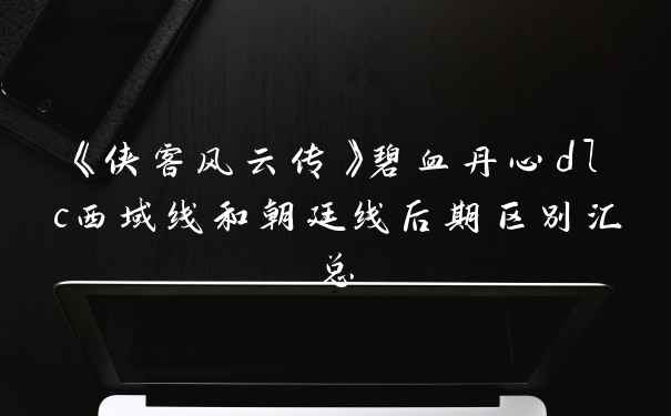《侠客风云传》碧血丹心dlc西域线和朝廷线后期区别汇总
