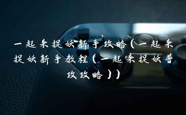 一起来捉妖新手攻略(一起来捉妖新手教程(一起来捉妖普攻攻略))