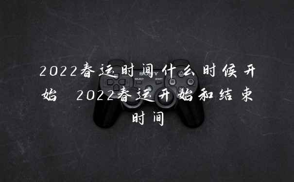 2022春运时间什么时候开始 2022春运开始和结束时间
