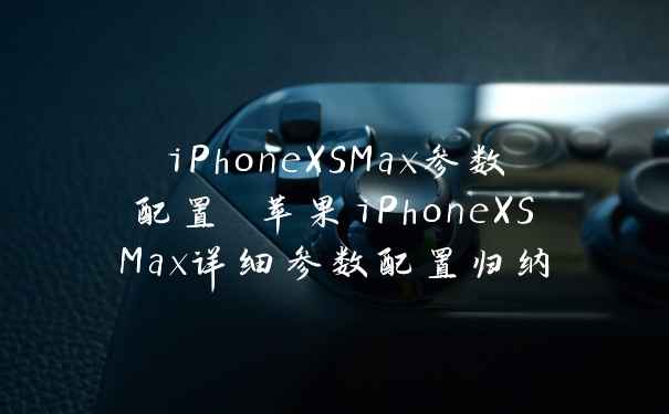 iPhoneXSMax参数配置 苹果iPhoneXSMax详细参数配置归纳