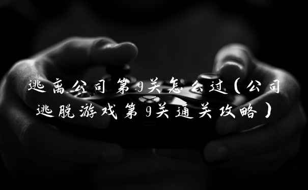 逃离公司第9关怎么过（公司逃脱游戏第9关通关攻略）