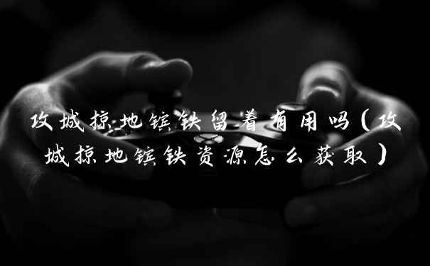 攻城掠地镔铁留着有用吗（攻城掠地镔铁资源怎么获取）