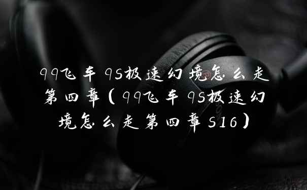 qq飞车qs极速幻境怎么走第四章(qq飞车qs极速幻境怎么走第四章s16)