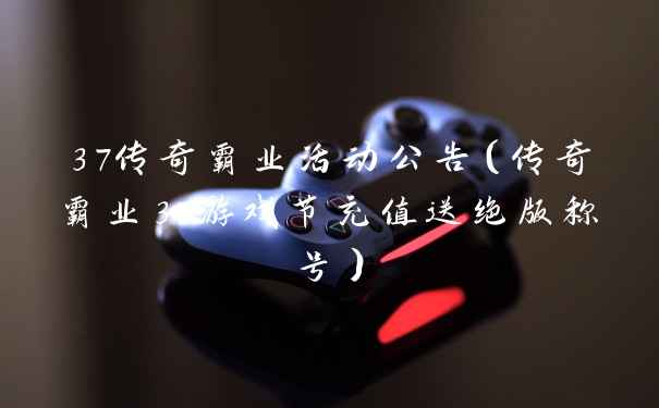 37传奇霸业活动公告(传奇霸业37游戏节充值送绝版称号)