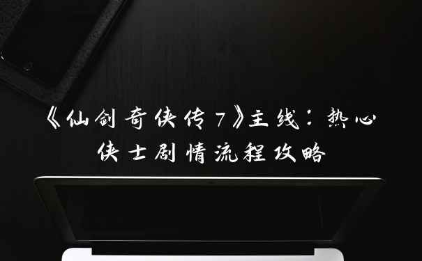 《仙剑奇侠传7》主线：热心侠士剧情流程攻略