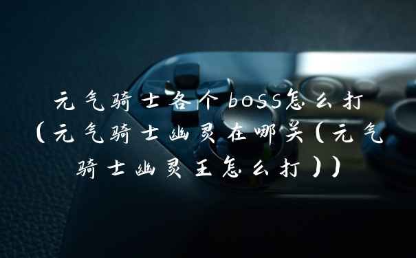 元气骑士各个boss怎么打（元气骑士幽灵在哪关（元气骑士幽灵王怎么打））