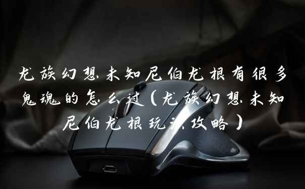 龙族幻想未知尼伯龙根有很多鬼魂的怎么过（龙族幻想未知尼伯龙根玩法攻略）