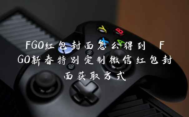 FGO红包封面怎么得到 FGO新春特别定制微信红包封面获取方式