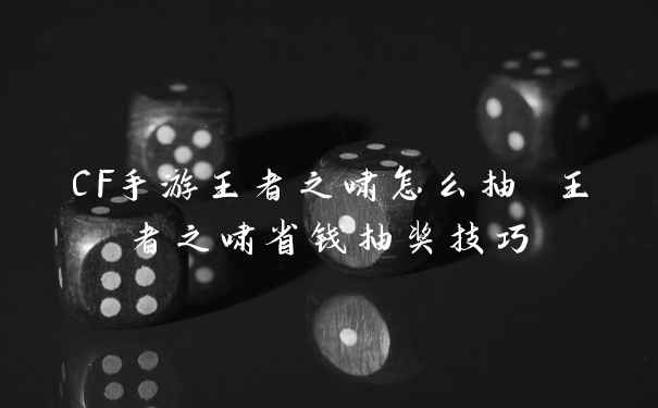 CF手游王者之啸怎么抽 王者之啸省钱抽奖技巧