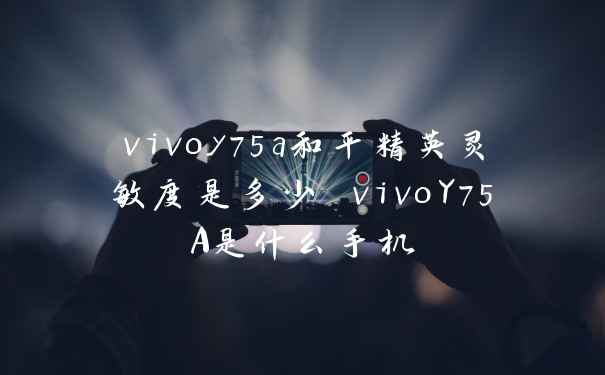 vivoy75a和平精英灵敏度是多少 vivoY75A是什么手机