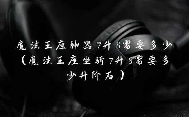 魔法王座神器7升8需要多少(魔法王座坐骑7升8需要多少升阶石)