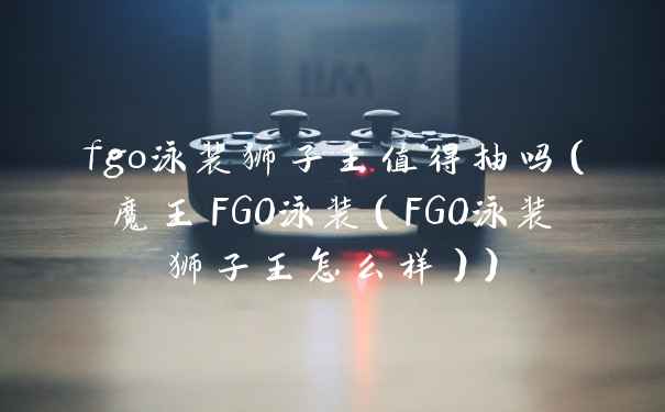 fgo泳装狮子王值得抽吗（魔王FGO泳装（FGO泳装狮子王怎么样））